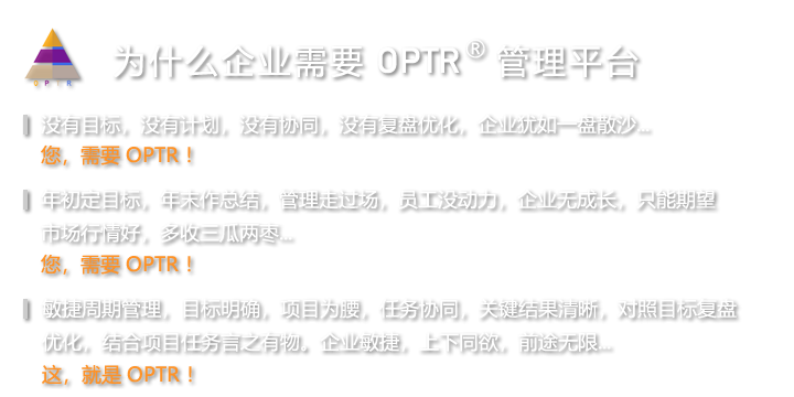 没有目标，没有计划，没有协同，没有复盘优化，企业犹如一盘散沙...您，需要OPTR！年初定目标，年末作总结，管理走过场，员工没动力，企业无成长，只能期望市场行情好，多收三瓜两枣...您，需要OPTR！敏捷周期管理，目标明确，项目为腰，任务协同，关键结果清晰，对照目标复盘优化，结合项目任务言之有物。企业敏捷，上下同欲，前途无限...这，就是 OPTR ！