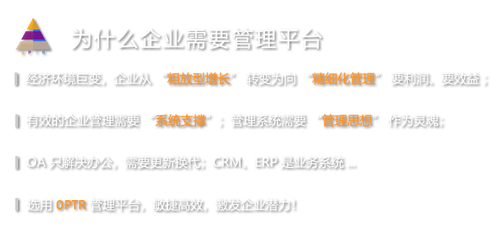 经济环境巨变，企业从“粗放型增长”转变为向“精细化管理”要利润、要效益；有效的企业管理需要“系统支撑”，管理系统需要“管理思想”作为灵魂；OA只解决办公，需要更新换代了CRM、ERP是业务系统；选用“OPTR管理平台”，敏捷高效，激发企业潜力！